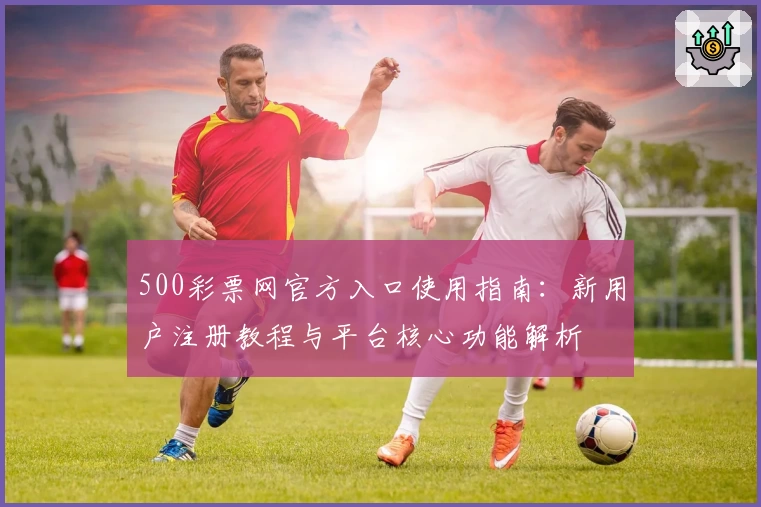 500彩票网官方入口使用指南：新用户注册教程与平台核心功能解析