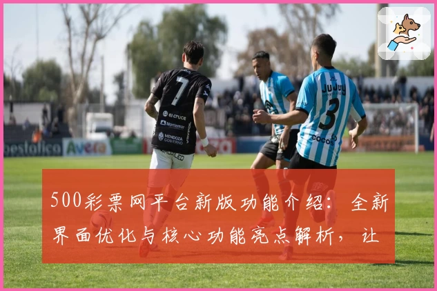 500彩票网平台新版功能介绍：全新界面优化与核心功能亮点解析，让用户体验更便捷