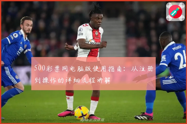 500彩票网电脑版使用指南：从注册到操作的详细流程讲解