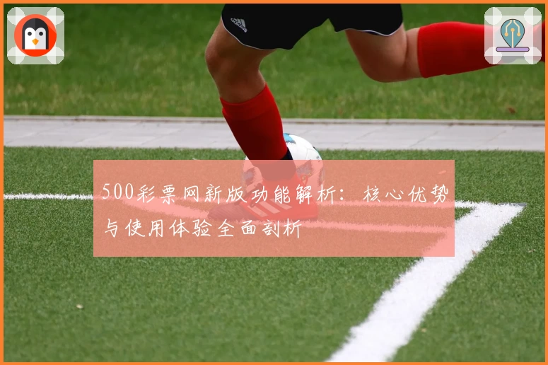 500彩票网新版功能解析：核心优势与使用体验全面剖析