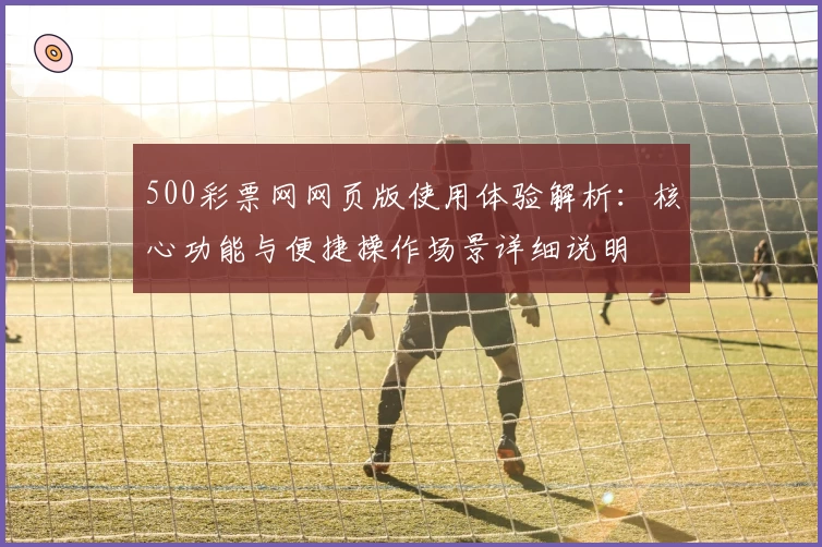 500彩票网网页版使用体验解析：核心功能与便捷操作场景详细说明