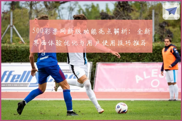 500彩票网新版功能亮点解析：全新界面体验优化与用户使用技巧推荐