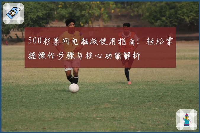 500彩票网电脑版使用指南：轻松掌握操作步骤与核心功能解析
